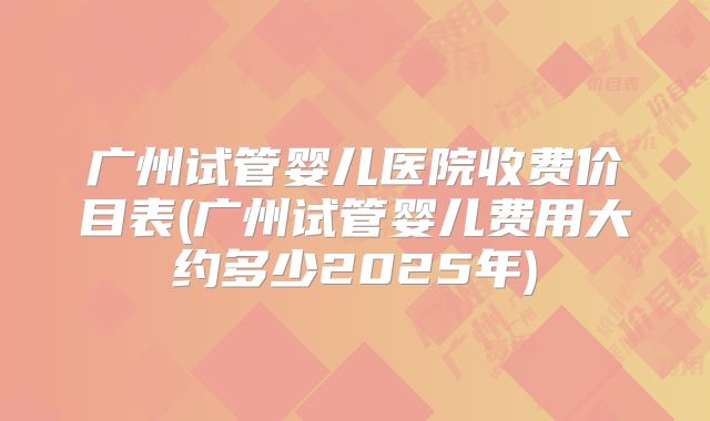 广州试管婴儿医院收费价目表(广州试管婴儿费用大约多少2025年)
