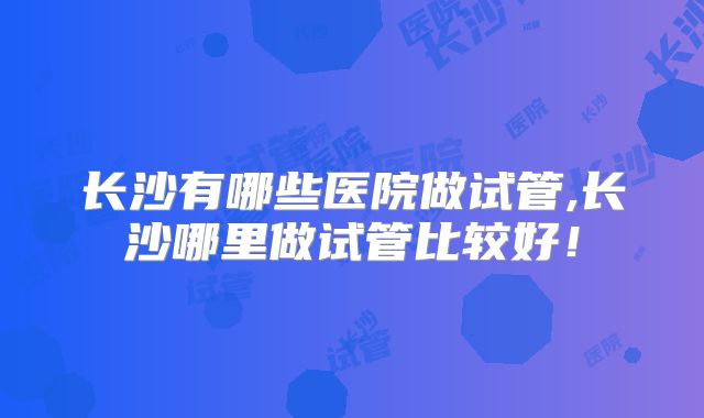 长沙有哪些医院做试管,长沙哪里做试管比较好！