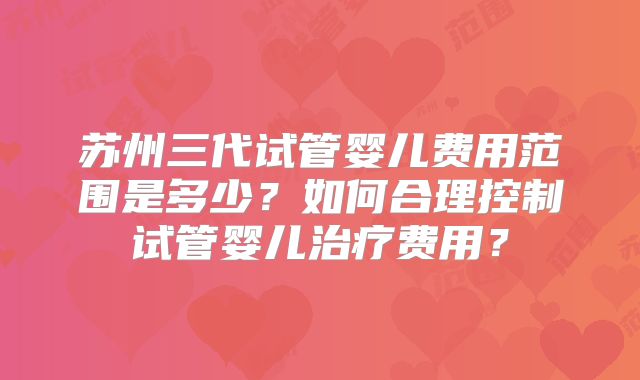 苏州三代试管婴儿费用范围是多少？如何合理控制试管婴儿治疗费用？