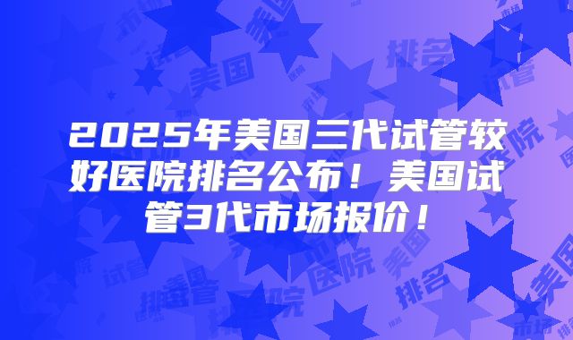 2025年美国三代试管较好医院排名公布！美国试管3代市场报价！