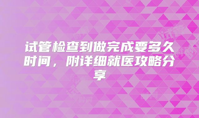 试管检查到做完成要多久时间，附详细就医攻略分享