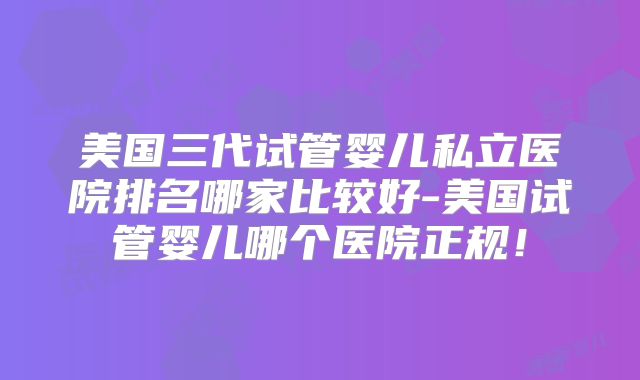 美国三代试管婴儿私立医院排名哪家比较好-美国试管婴儿哪个医院正规！