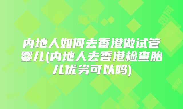 内地人如何去香港做试管婴儿(内地人去香港检查胎儿优劣可以吗)