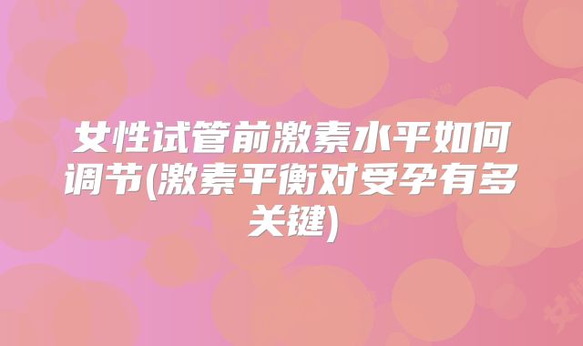 女性试管前激素水平如何调节(激素平衡对受孕有多关键)