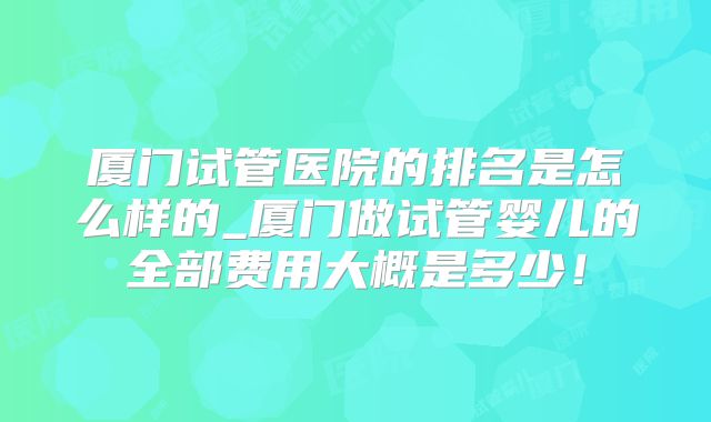厦门试管医院的排名是怎么样的_厦门做试管婴儿的全部费用大概是多少！