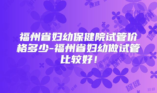 福州省妇幼保健院试管价格多少-福州省妇幼做试管比较好！