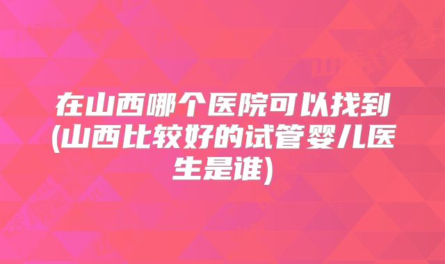 在山西哪个医院可以找到(山西比较好的试管婴儿医生是谁)