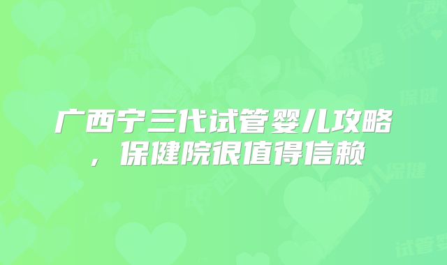 广西宁三代试管婴儿攻略，保健院很值得信赖