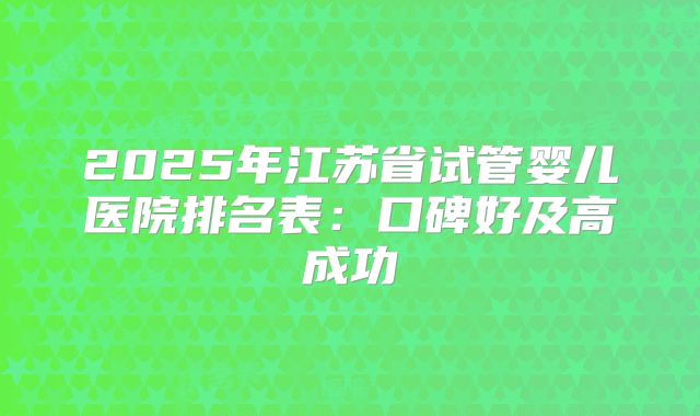 2025年江苏省试管婴儿医院排名表：口碑好及高成功