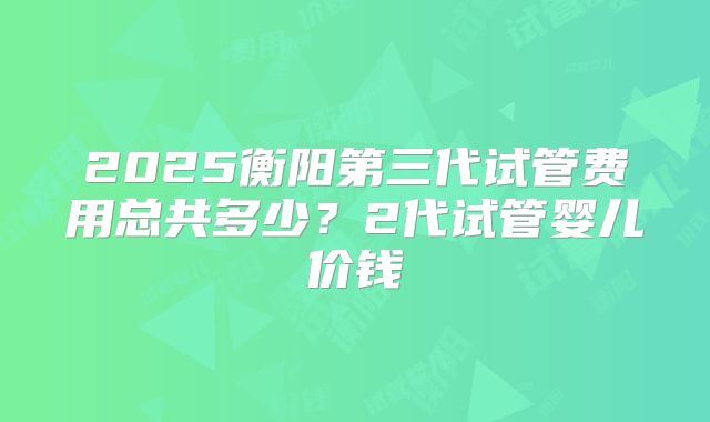 2025衡阳第三代试管费用总共多少?2代试管婴儿价钱