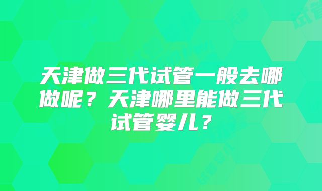 天津做三代试管一般去哪做呢？天津哪里能做三代试管婴儿？