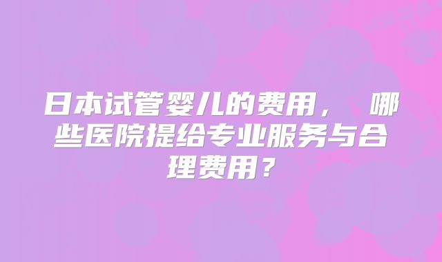 日本试管婴儿的费用， 哪些医院提给专业服务与合理费用？