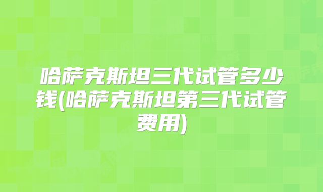 哈萨克斯坦三代试管多少钱(哈萨克斯坦第三代试管费用)