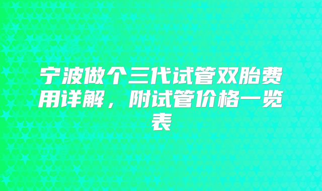 宁波做个三代试管双胎费用详解，附试管价格一览表