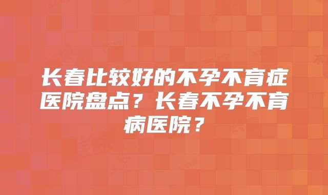 长春比较好的不孕不育症医院盘点?长春不孕不育病医院?