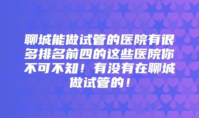 聊城能做试管的医院有很多排名前四的这些医院你不可不知！有没有在聊城做试管的！