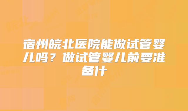 宿州皖北医院能做试管婴儿吗？做试管婴儿前要准备什