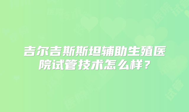 吉尔吉斯斯坦辅助生殖医院试管技术怎么样？