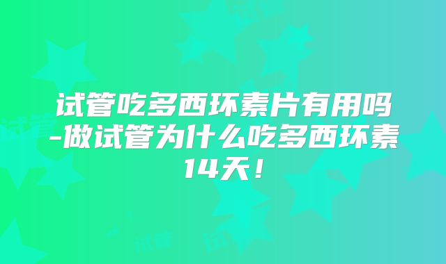 试管吃多西环素片有用吗-做试管为什么吃多西环素14天！