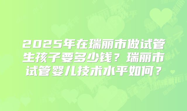 2025年在瑞丽市做试管生孩子要多少钱？瑞丽市试管婴儿技术水平如何？