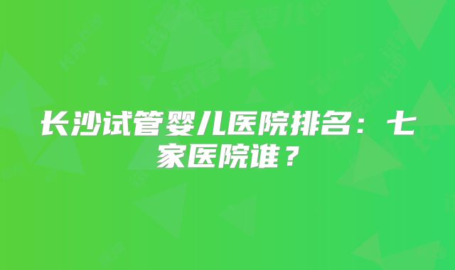 长沙试管婴儿医院排名:七家医院谁?