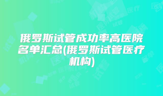 俄罗斯试管成功率高医院名单汇总(俄罗斯试管医疗机构)