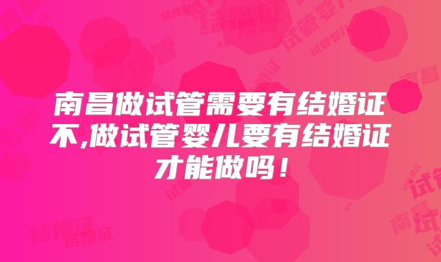 南昌做试管需要有结婚证不,做试管婴儿要有结婚证才能做吗！