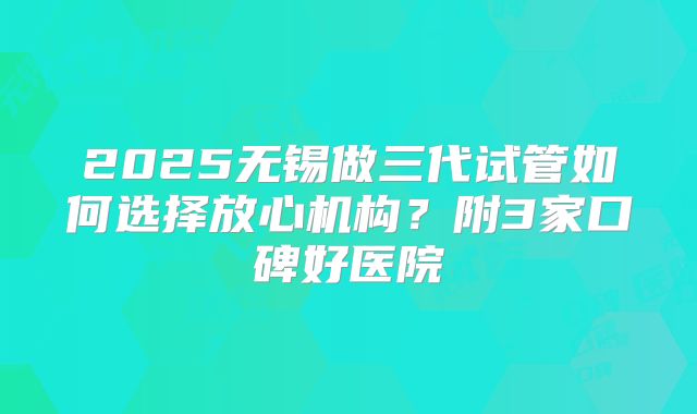 2025无锡做三代试管如何选择放心机构？附3家口碑好医院