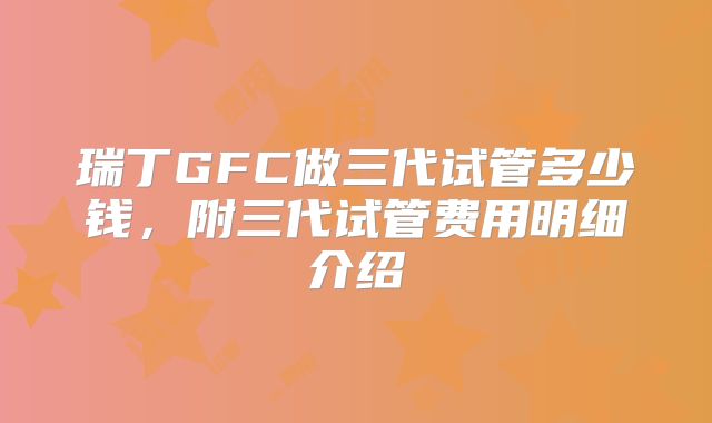 瑞丁GFC做三代试管多少钱,附三代试管费用明细介绍
