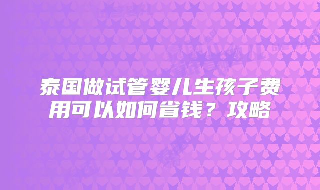 泰国做试管婴儿生孩子费用可以如何省钱？攻略