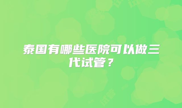 泰国有哪些医院可以做三代试管？
