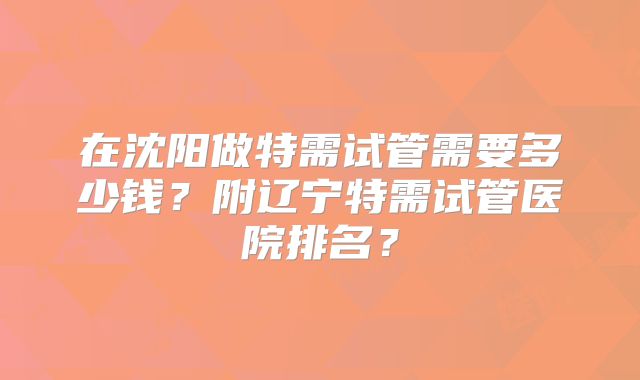 在沈阳做特需试管需要多少钱？附辽宁特需试管医院排名？
