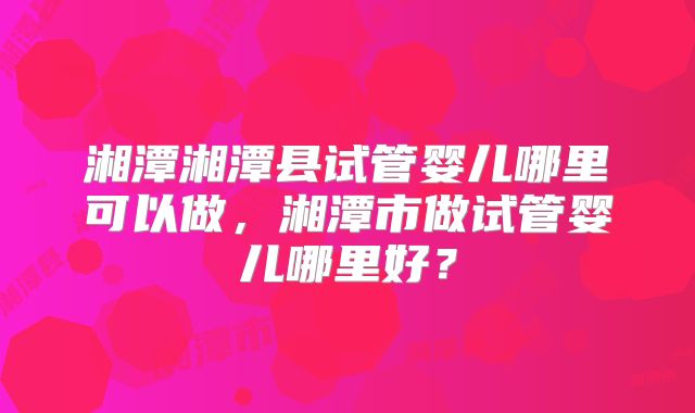 湘潭湘潭县试管婴儿哪里可以做，湘潭市做试管婴儿哪里好？