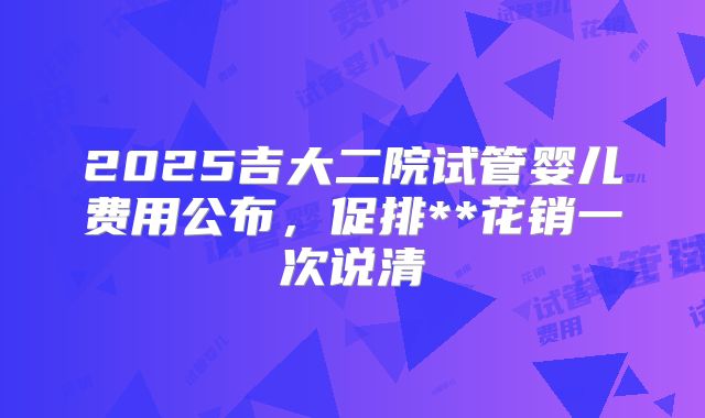 2025吉大二院试管婴儿费用公布,促排**花销一次说清