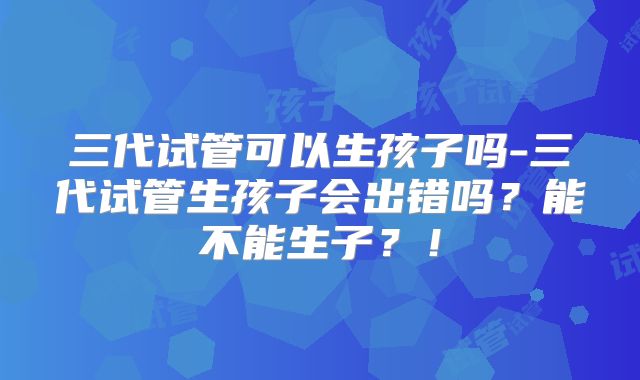 三代试管可以生孩子吗-三代试管生孩子会出错吗?能不能生子?!