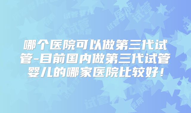 哪个医院可以做第三代试管-目前国内做第三代试管婴儿的哪家医院比较好！