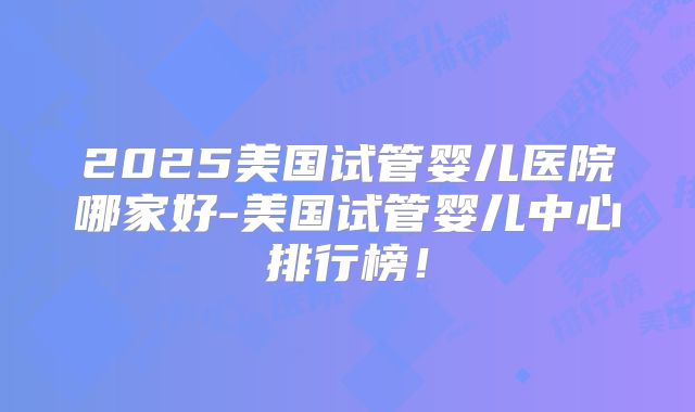 2025美国试管婴儿医院哪家好-美国试管婴儿中心排行榜！