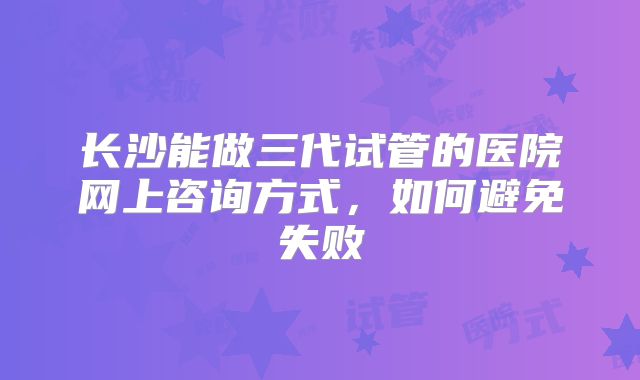 长沙能做三代试管的医院网上咨询方式，如何避免失败