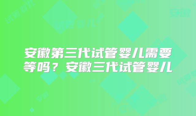 安徽第三代试管婴儿需要等吗？安徽三代试管婴儿