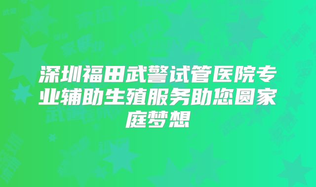 深圳福田武警试管医院专业辅助生殖服务助您圆家庭梦想