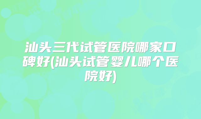 汕头三代试管医院哪家口碑好(汕头试管婴儿哪个医院好)