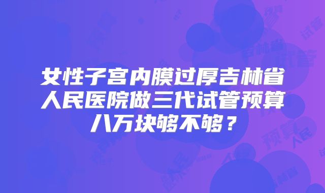 女性子宫内膜过厚吉林省人民医院做三代试管预算八万块够不够？
