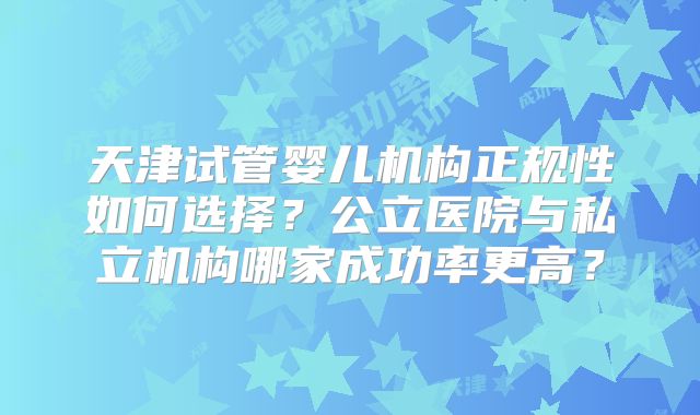 天津试管婴儿机构正规性如何选择？公立医院与私立机构哪家成功率更高？