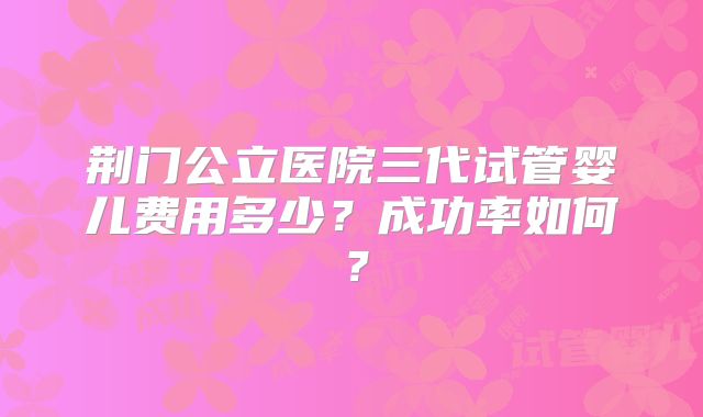 荆门公立医院三代试管婴儿费用多少?成功率如何?