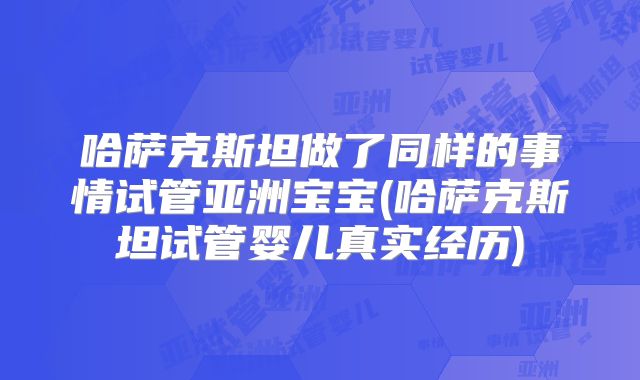 哈萨克斯坦做了同样的事情试管亚洲宝宝(哈萨克斯坦试管婴儿真实经历)