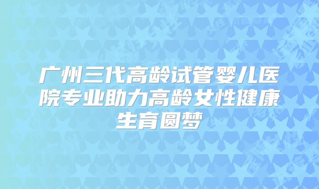 广州三代高龄试管婴儿医院专业助力高龄女性健康生育圆梦