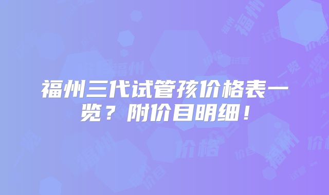 福州三代试管孩价格表一览?附价目明细!