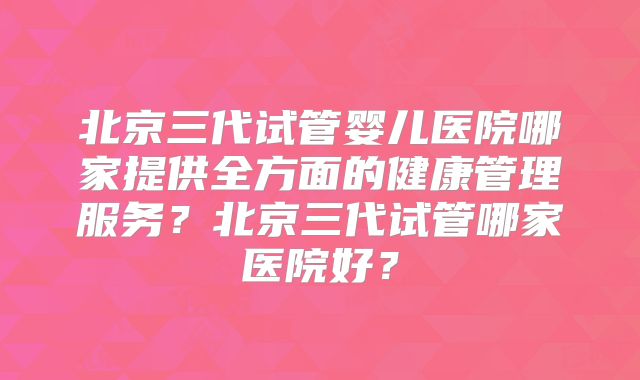 北京三代试管婴儿医院哪家提供全方面的健康管理服务？北京三代试管哪家医院好？