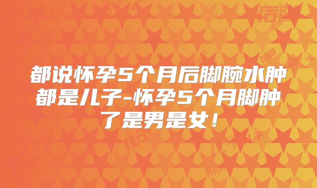 都说怀孕5个月后脚腕水肿都是儿子-怀孕5个月脚肿了是男是女！