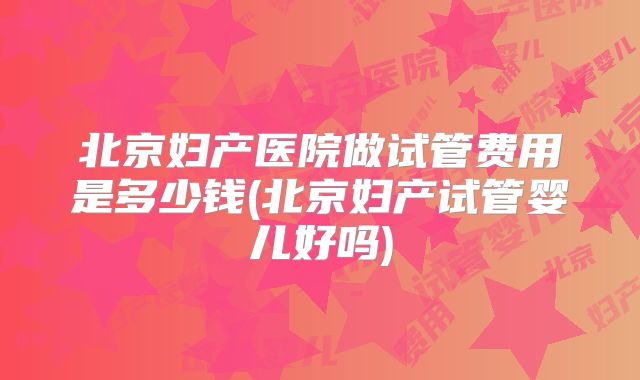 北京妇产医院做试管费用是多少钱(北京妇产试管婴儿好吗)